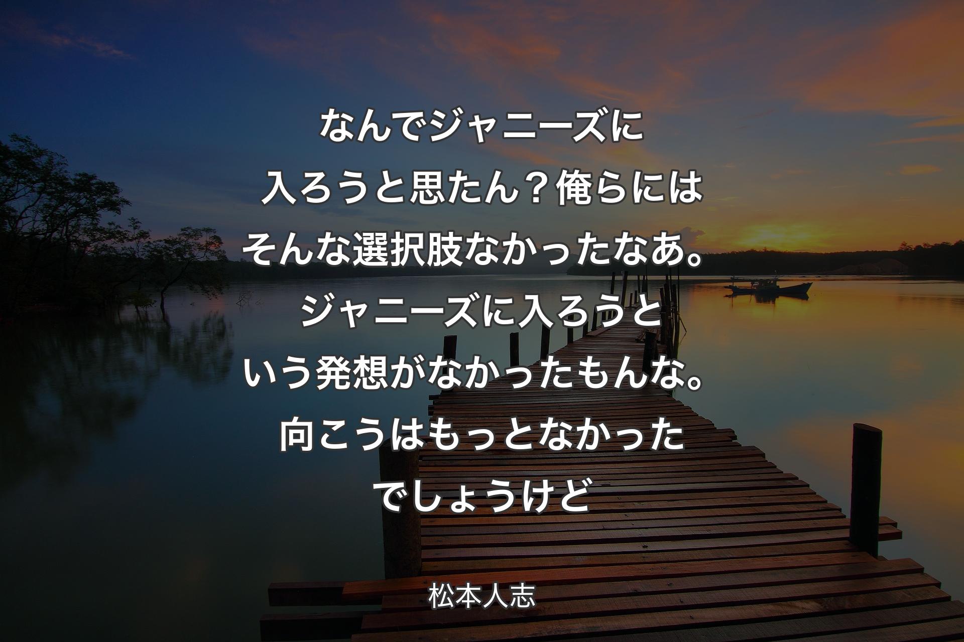 なんでジャニーズに入ろうと思たん？俺らにはそんな選択肢なかったなあ。ジャニーズに入ろうという発想がなかったもんな。向こうはもっとなかったでしょうけど - 松本人志