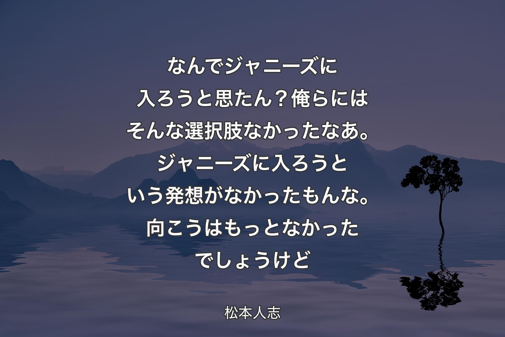 なんでジャニーズに入ろうと思たん？俺らにはそんな選択肢なかったなあ。ジャニーズに入ろうという発想がなかったもんな。向こうはもっとなかったでしょうけど - 松本人志