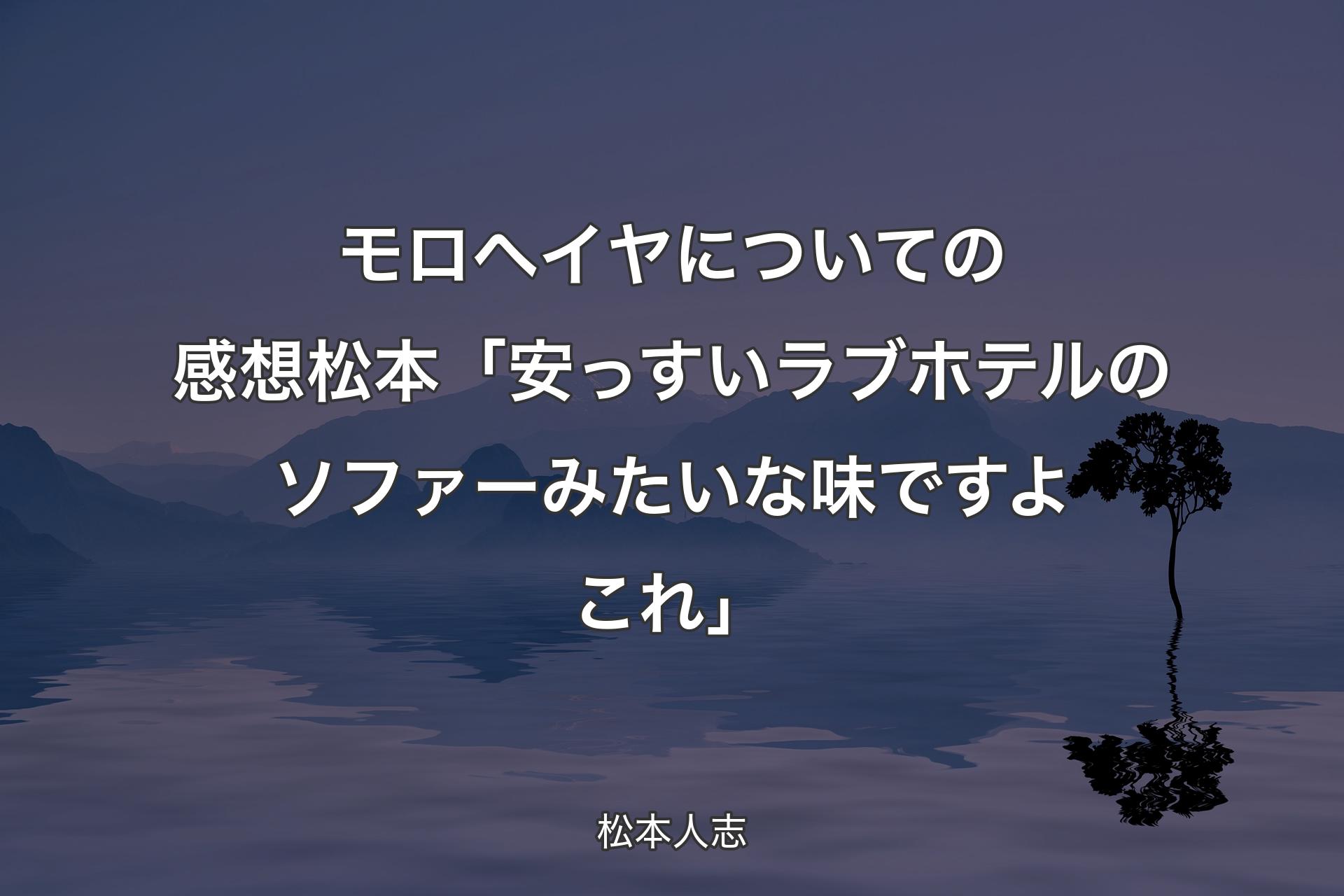 【背景4】モロヘイヤについての感想 松本「安っすいラブホテルのソファーみたいな味ですよこれ」 - 松本人志