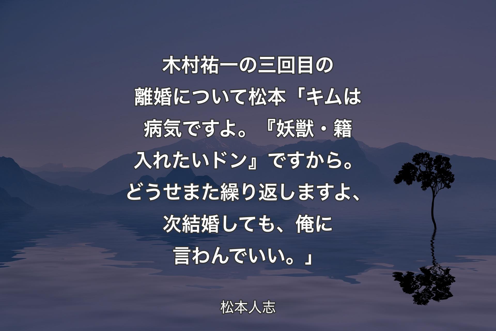 【背景4】木村祐一の三回目の離婚について 松本「キムは病気ですよ。『妖獣・籍入れたいドン』ですから。どうせまた繰り返しますよ、次結婚しても、俺に言わんでいい。」 - 松本人志