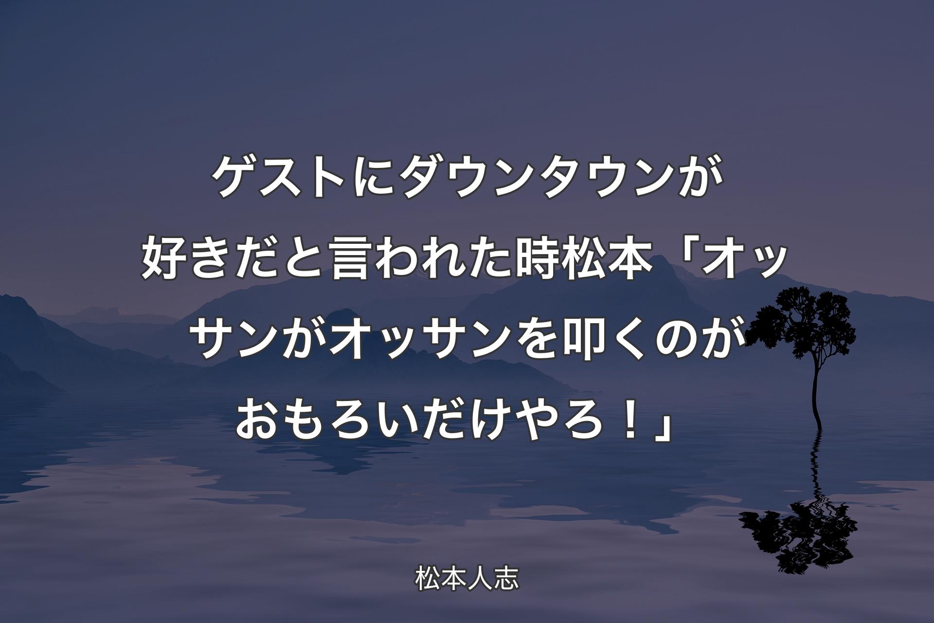 【背景4】ゲストにダウンタウンが好きだと言われた時 松本「オッサンがオッサンを叩くのがおもろいだけやろ！」 - 松本人志