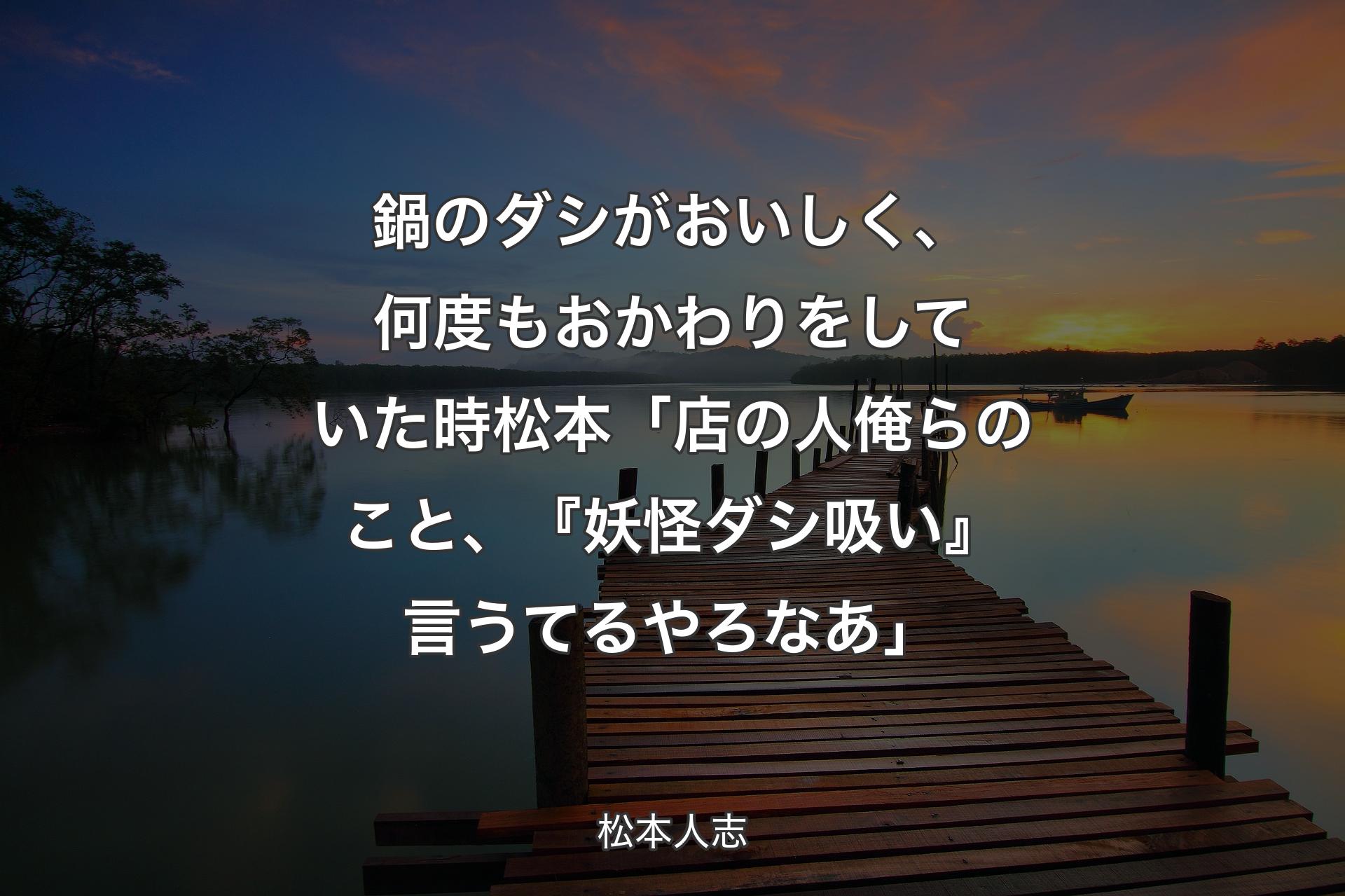 【背景3】鍋のダシがおいしく、何度もおかわりをしていた時 松本「店の人俺らのこと、『妖怪ダシ吸い』言うてるやろなあ」 - 松本人志