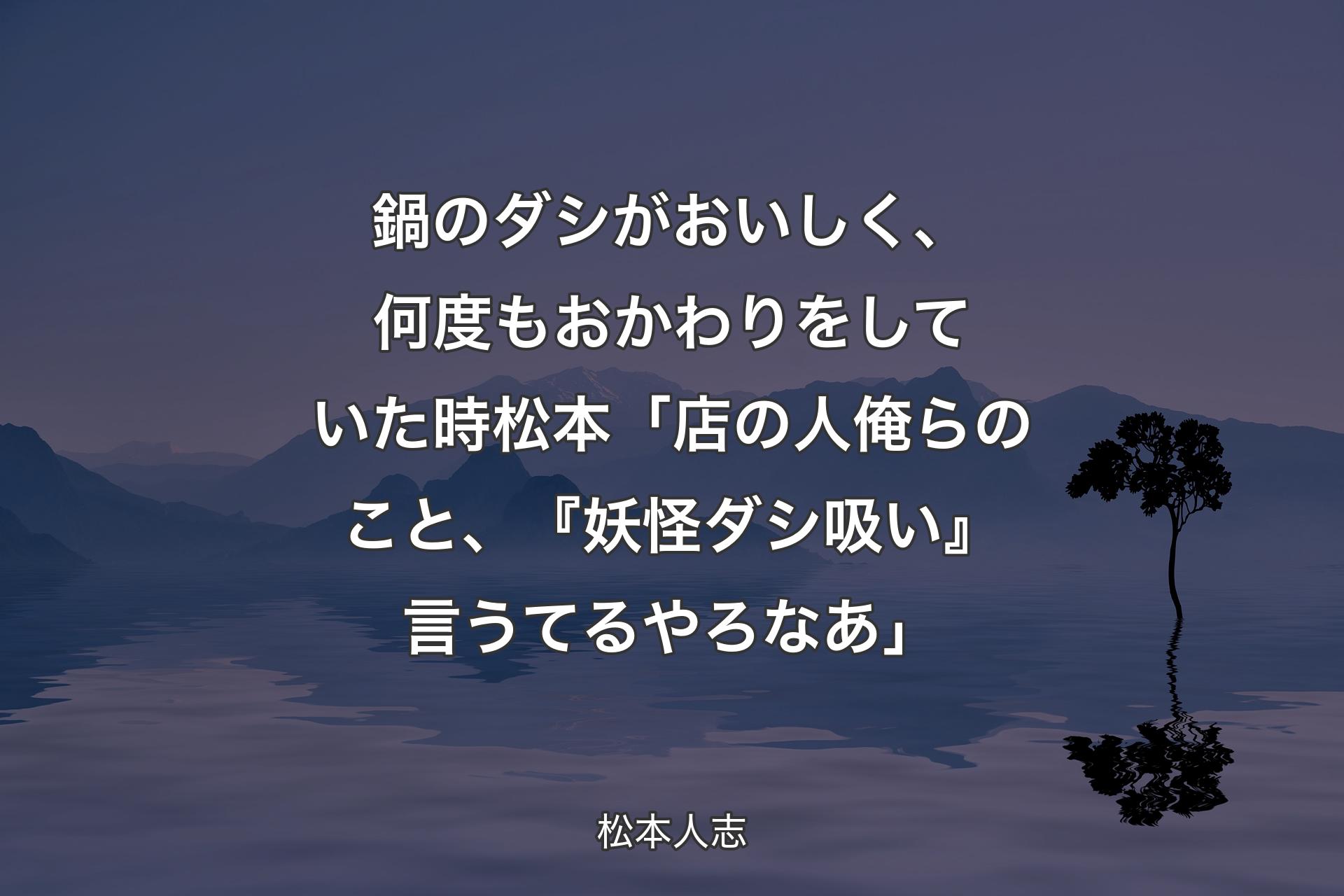 鍋のダシがおいしく、何度もおかわりをしていた時 松本「店の人俺らのこと、『妖怪�ダシ吸い』言うてるやろなあ」 - 松本人志