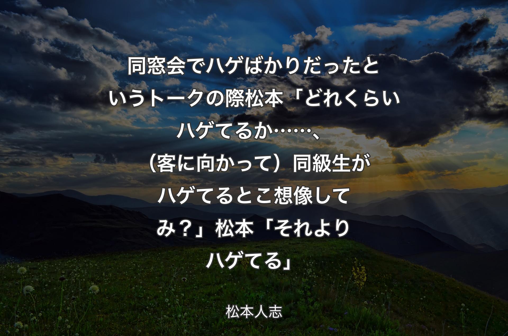 同窓会でハゲばかりだったというトークの際 松本「どれくらいハゲてるか……、（客に向かって）同級生がハゲてるとこ想像してみ？」 松本「それよりハゲてる」 - 松本人志