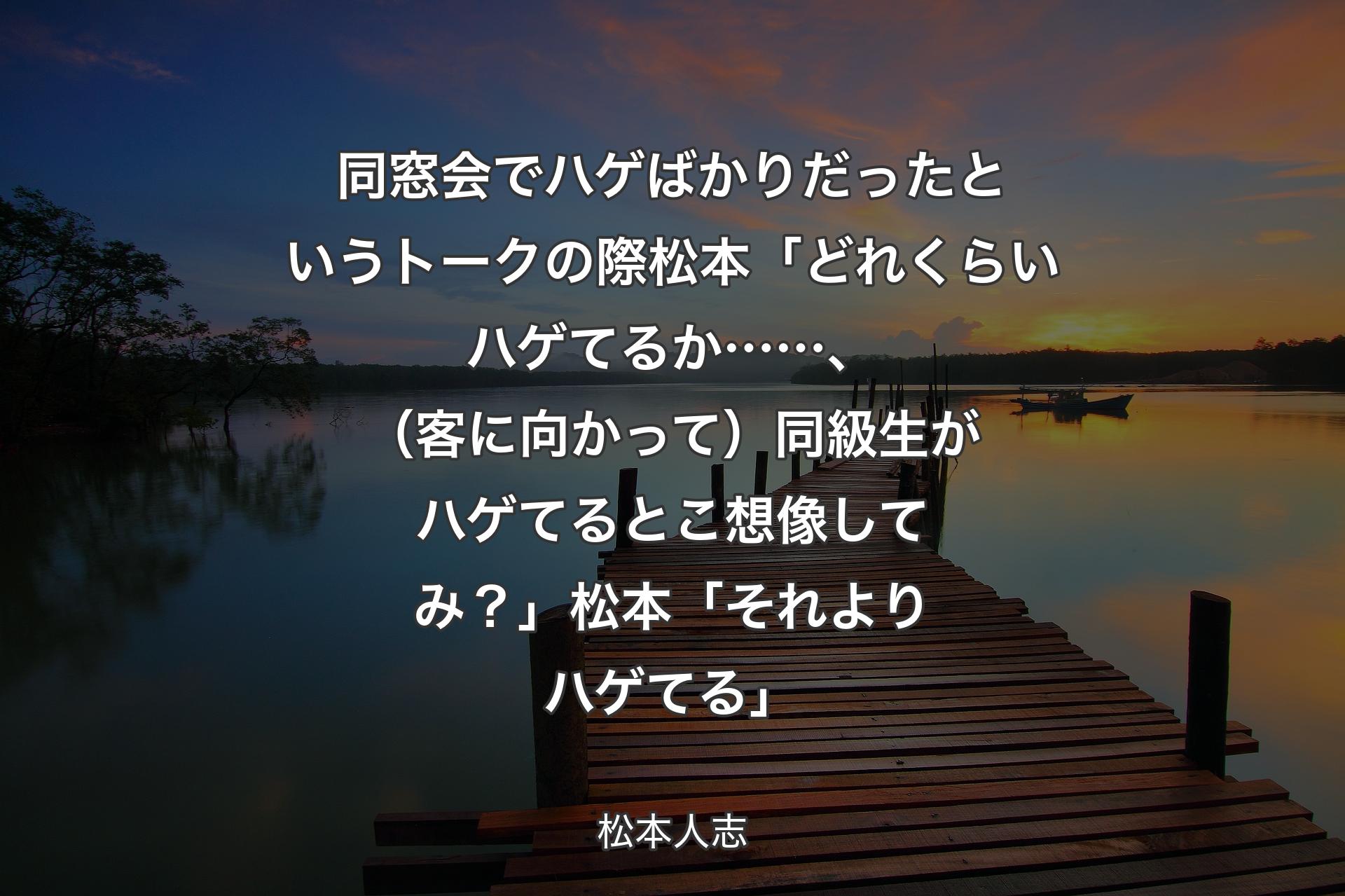 同窓会でハゲばかりだったというトークの際 松本「どれくらいハゲてるか……、（客に向かって）同級生がハゲてるとこ想像してみ？」 松本「それよりハゲてる」 - 松本人志