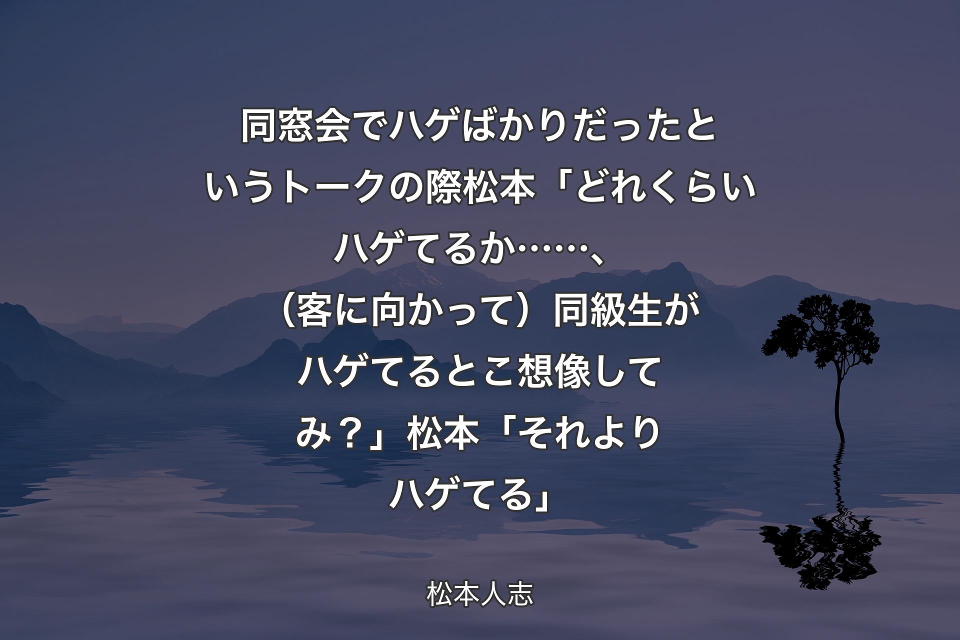 同窓会でハゲばかりだったというトークの際 松本「どれくらいハゲてるか……、（客に向かって）同級生がハゲてるとこ想像してみ？」 松本「それよりハゲてる」 - 松本人志