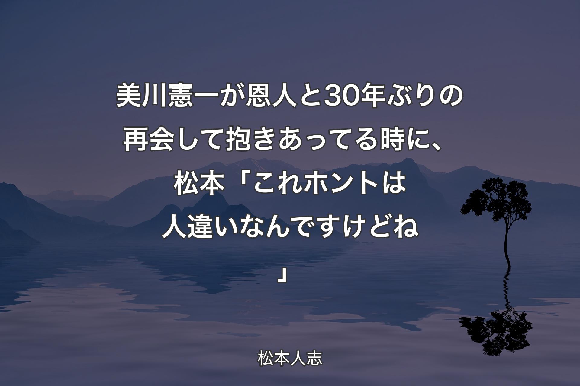 【背景4】美川憲一が恩人と30年ぶりの再会して抱きあってる時に、松本「これホントは人違いなんですけどね」 - 松本人志