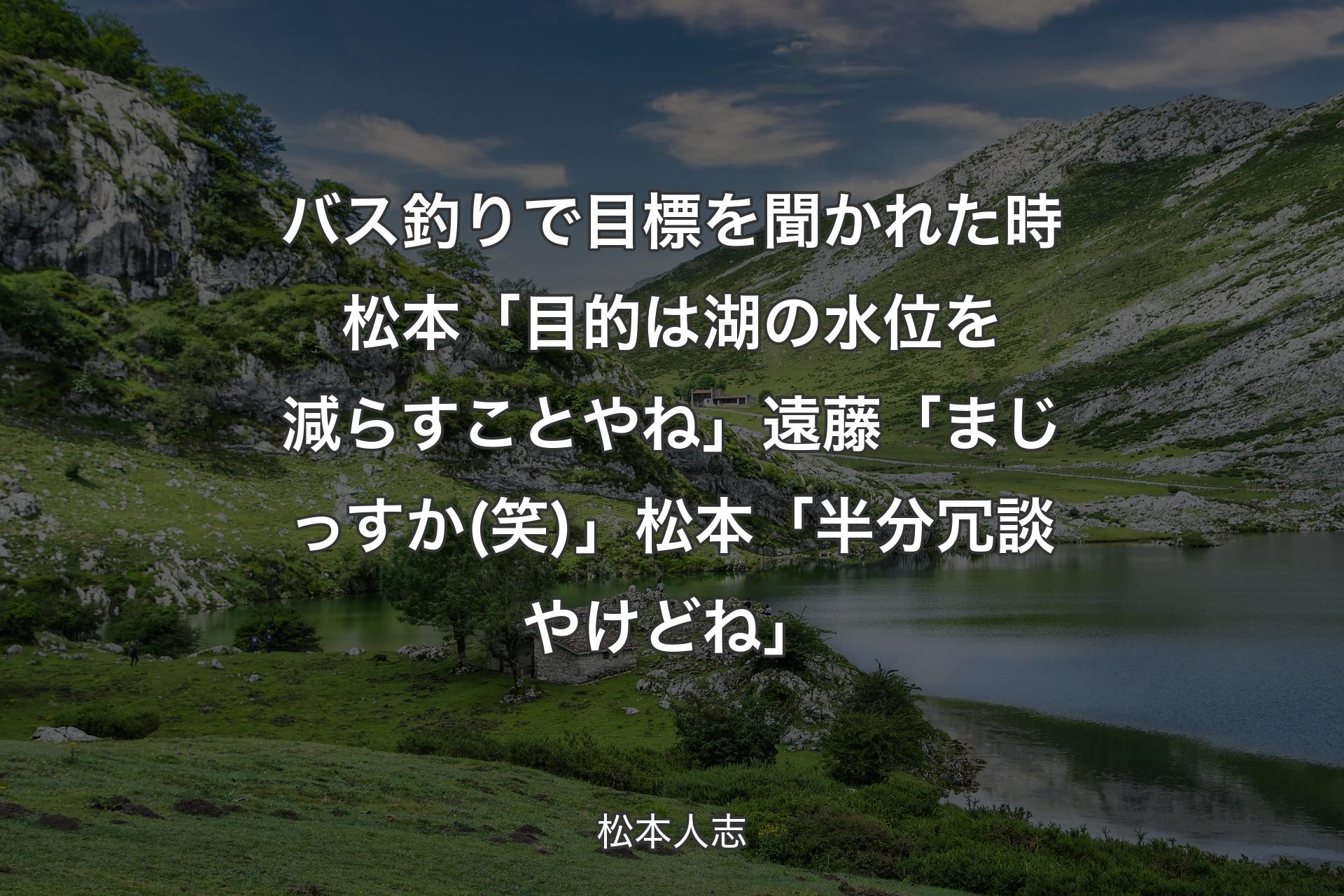 【背景1】バス釣りで目標を聞かれた時 松本「目的は湖の水位を減らすことやね」遠藤「まじっすか(笑)」松本「半分冗談やけどね」 - 松本人志