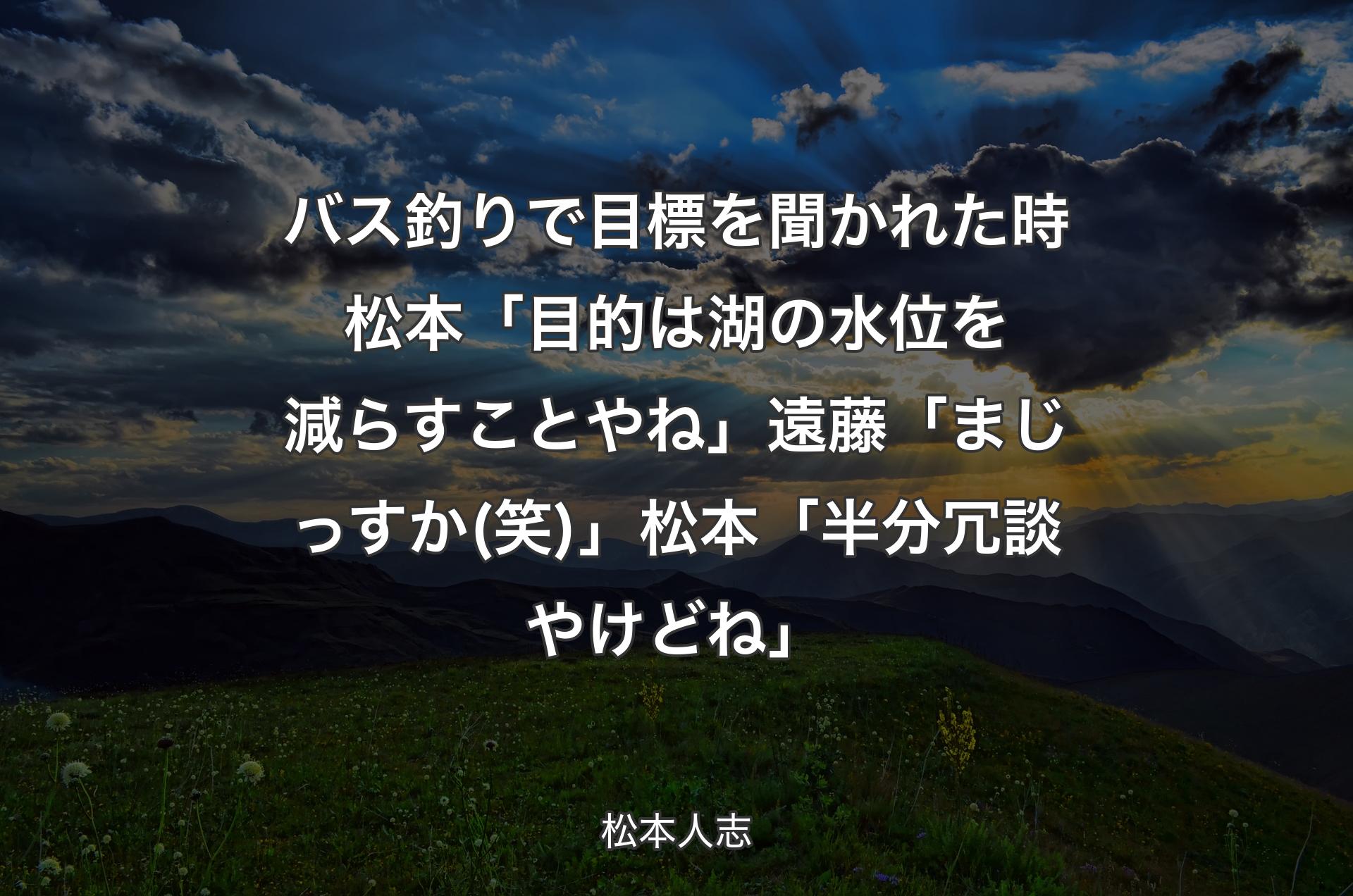 バス釣りで目標を聞かれた時 松本「目的は湖の水位を減らすことやね」遠藤「まじっ�すか(笑)」松本「半分冗談やけどね」 - 松本人志