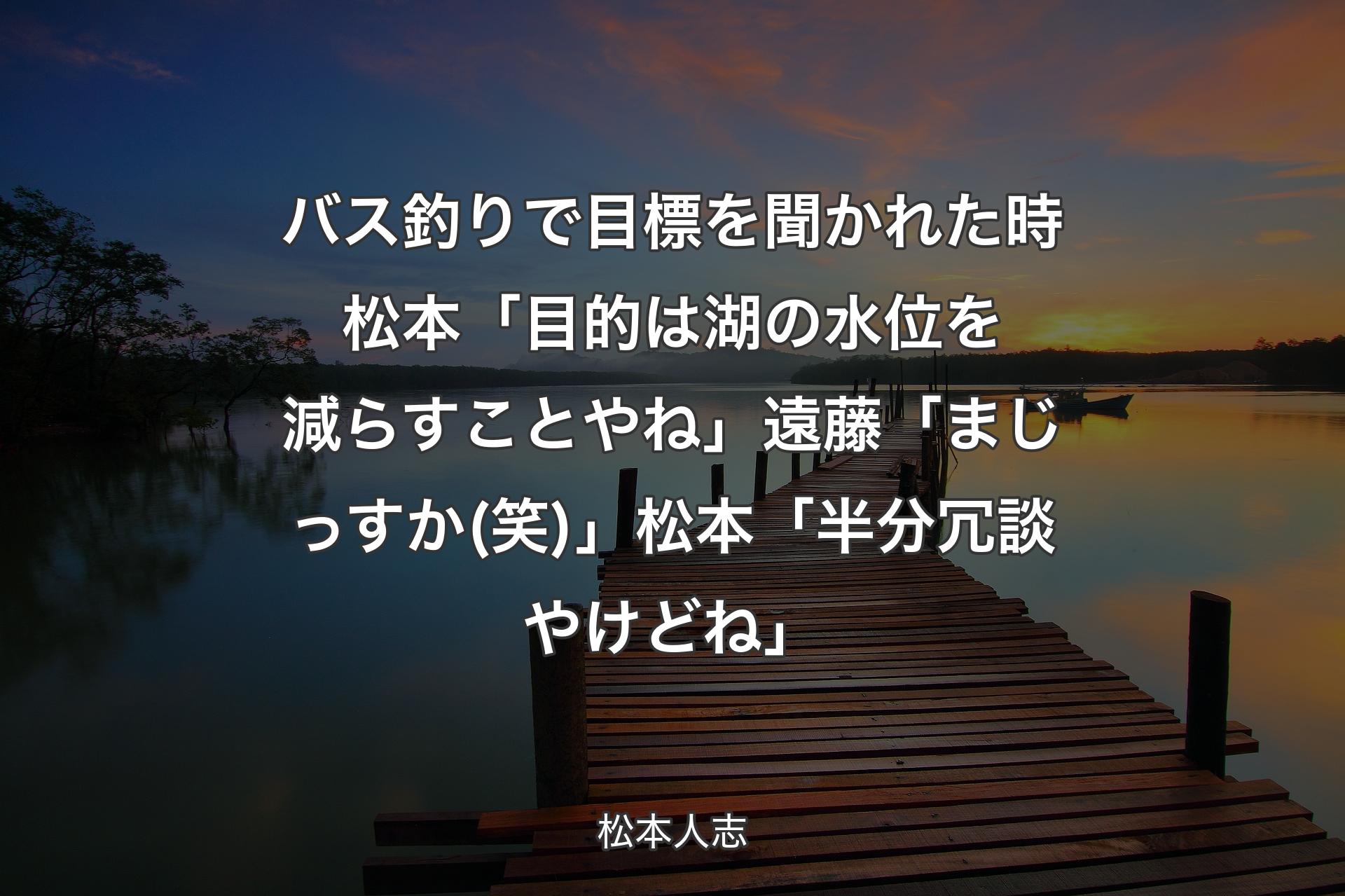 バス釣りで目標を聞かれた時 松本「目的は湖の水位を減らすことやね」遠藤「まじっすか(笑)」松本「半分冗談やけどね」 - 松本人志
