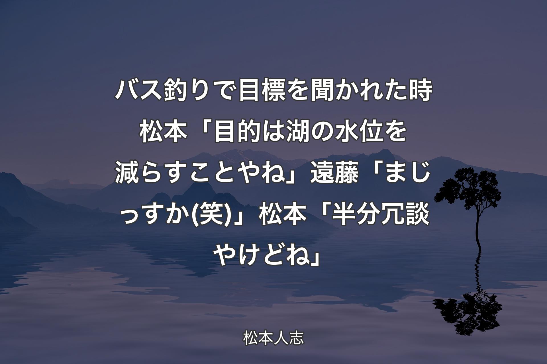 【背景4】バス釣りで目標を聞かれた時 松本「目的は湖の水位を減らすことやね」遠藤「まじっすか(笑)」松本「半分冗談やけどね」 - 松本人志