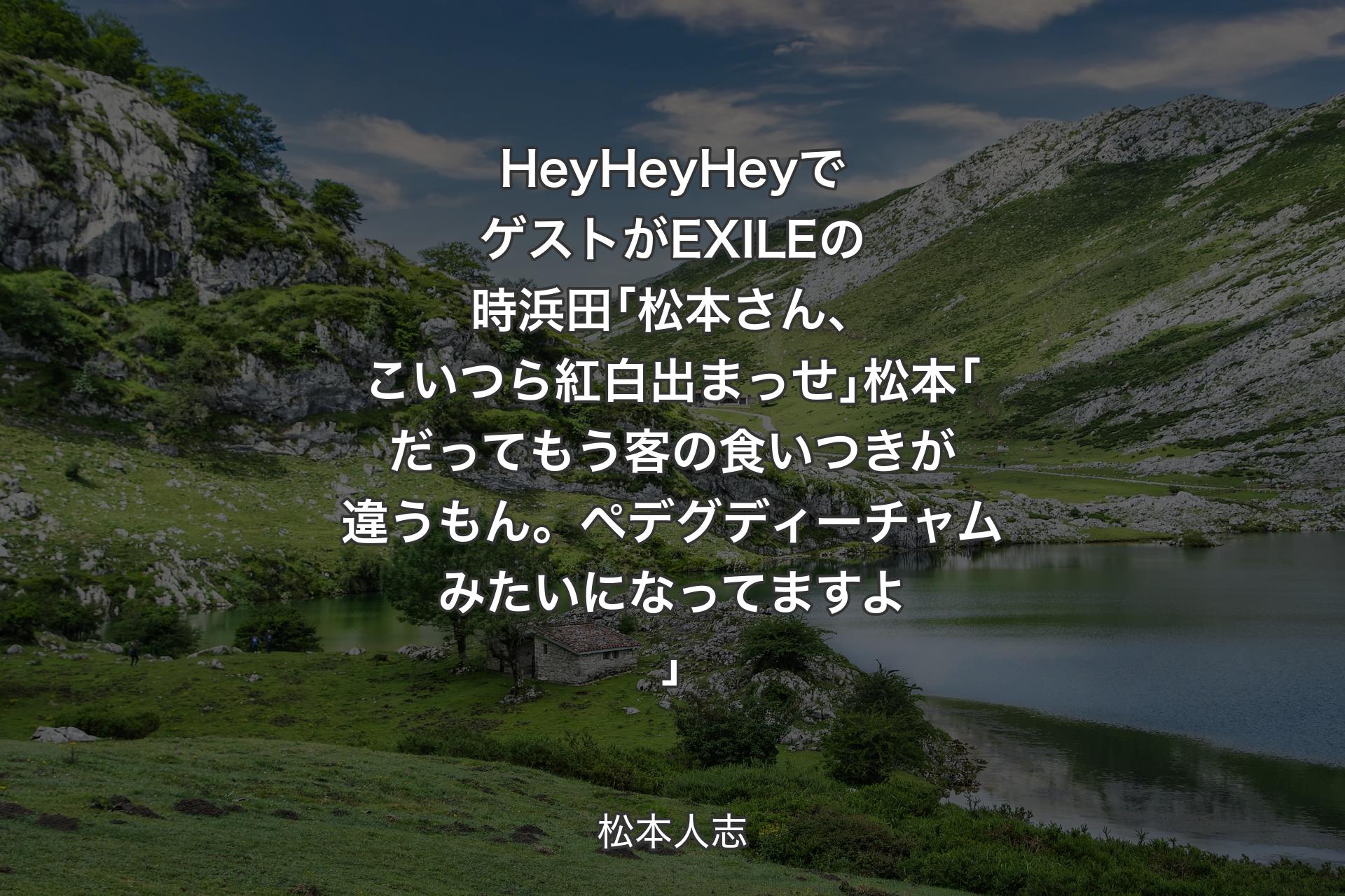 【背景1】HeyHeyHeyでゲストがEXILEの時浜田｢松本さん、こいつら紅白出まっせ｣松本｢だってもう客の食いつきが違うもん。ペデグディーチャムみたいになってますよ｣ - 松本人志