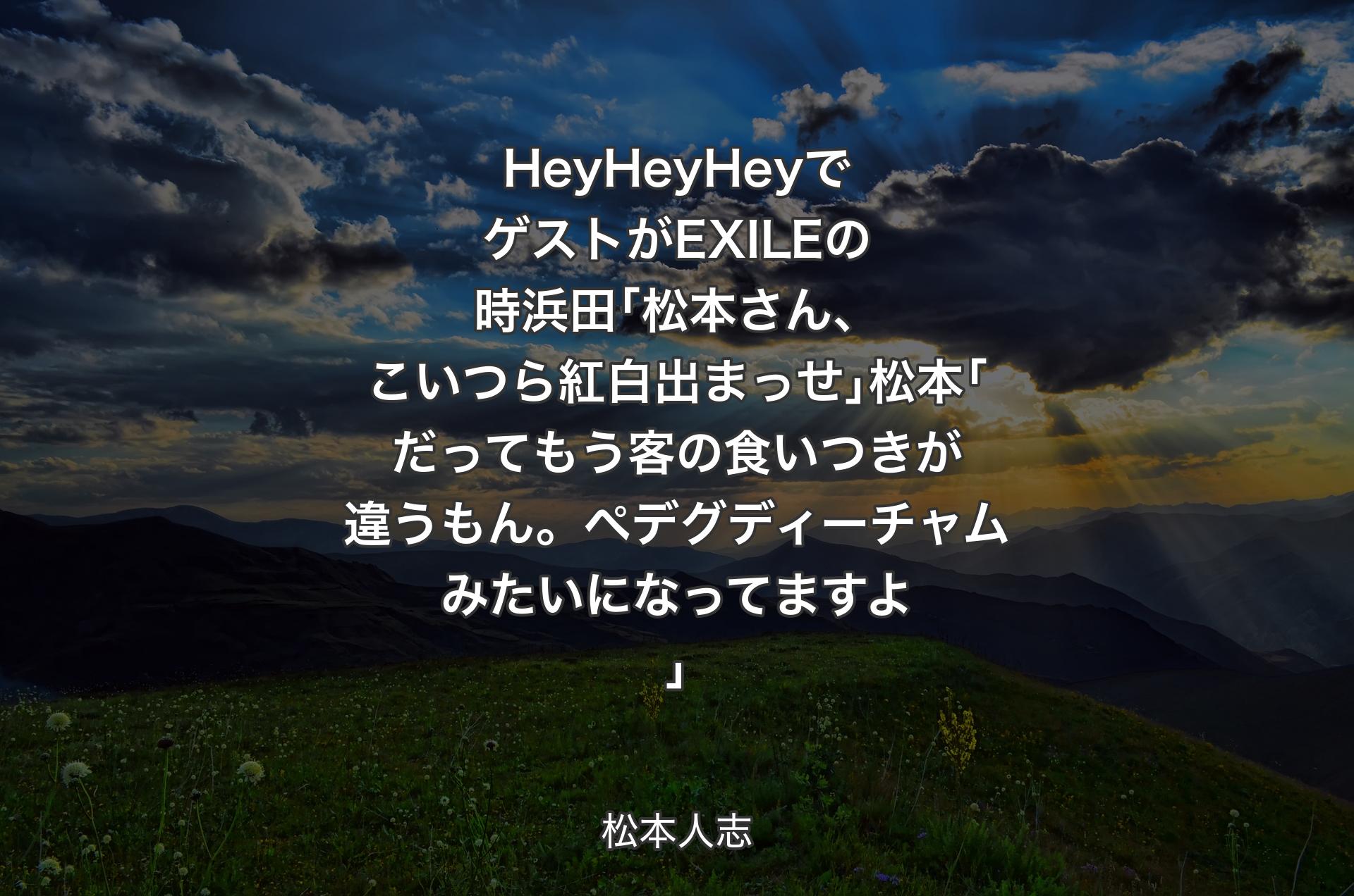 HeyHeyHeyでゲストがEXILEの時浜田｢松本さん、こいつら紅白出まっせ｣松本｢だってもう客の食いつきが違うもん。ペデグディーチャムみたいになってますよ｣ - 松本人志