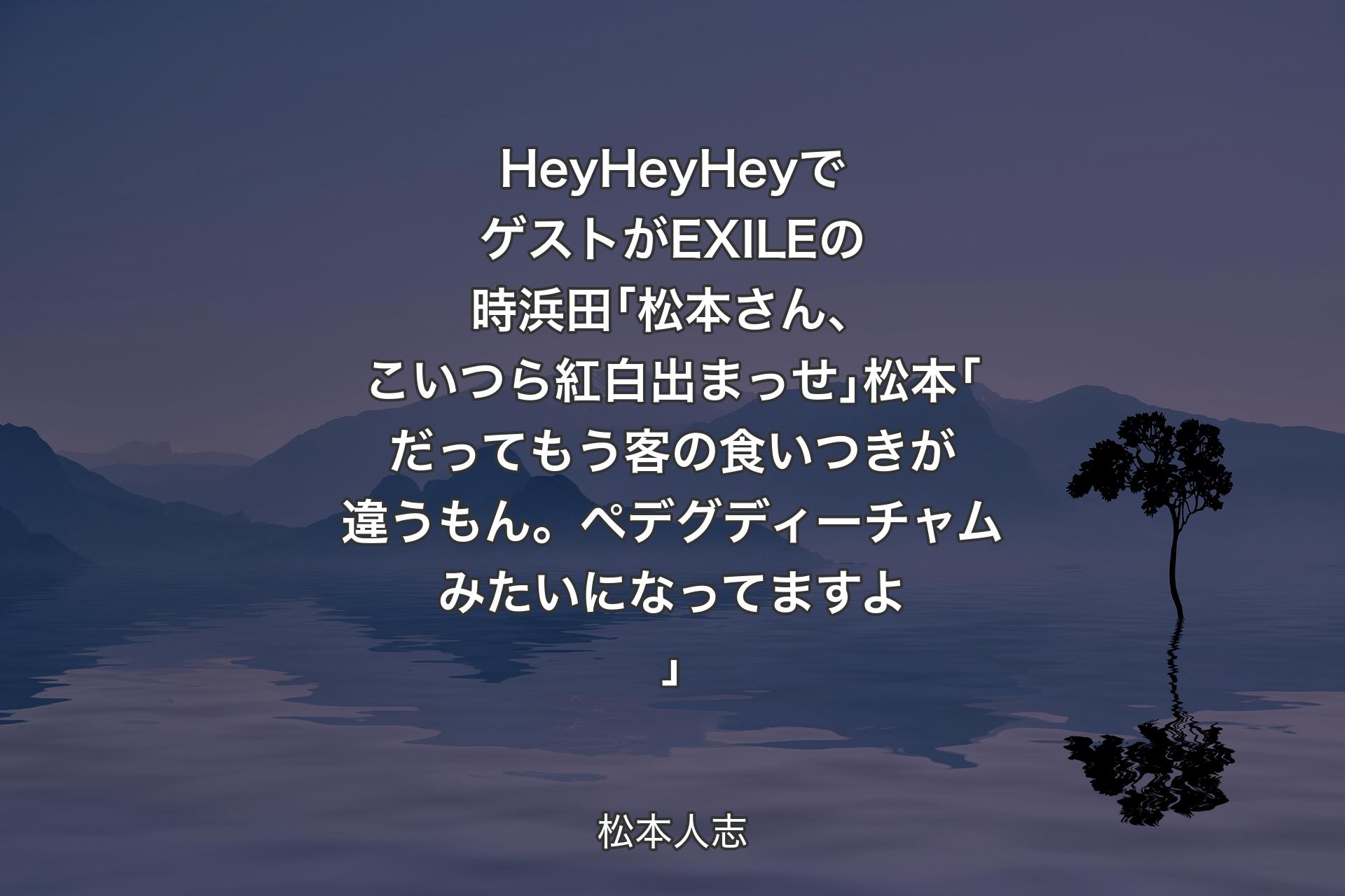 【背景4】HeyHeyHeyでゲストがEXILEの時浜田｢松本さん、こいつら紅白出まっせ｣松本｢だってもう客の食いつきが違うもん。ペデグディーチャムみたいになってますよ｣ - 松本人志