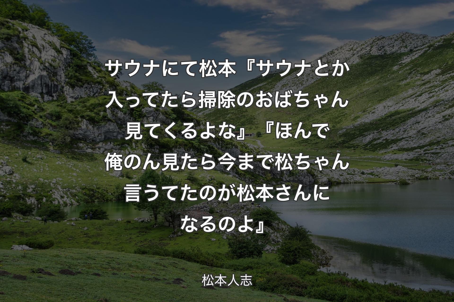 【背景1】サウナにて 松本『サウナとか入ってたら掃除のおばちゃん見てくるよな』『ほんで俺のん見たら今まで松ちゃん言うてたのが松本さんになるのよ』 - 松本人志