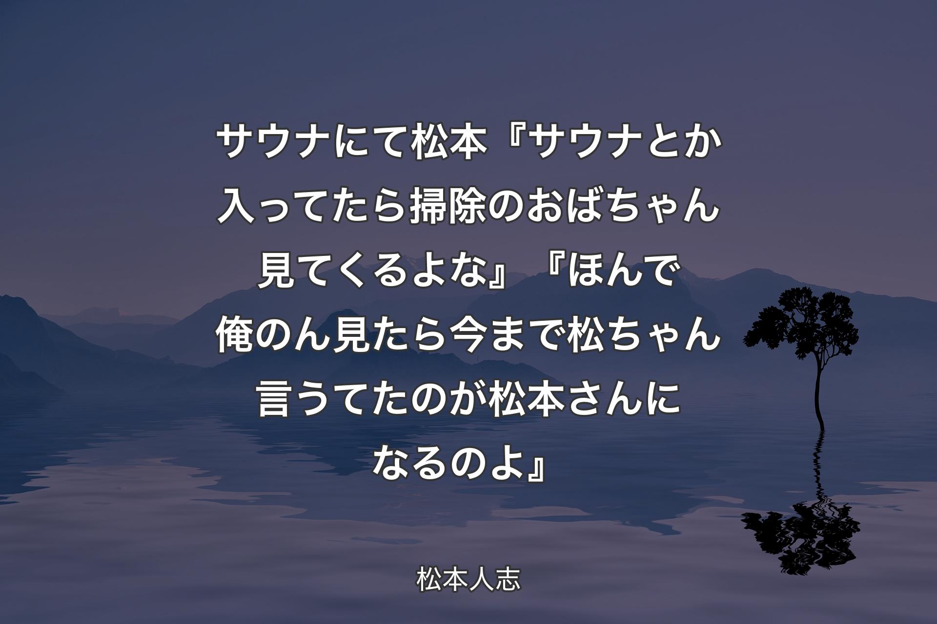 【背景4】サウナにて 松本『サウナとか入ってたら掃除のおばちゃん見てくるよな』『ほんで俺のん見たら今まで松ちゃん言うてたのが松本さんになるのよ』 - 松本人志