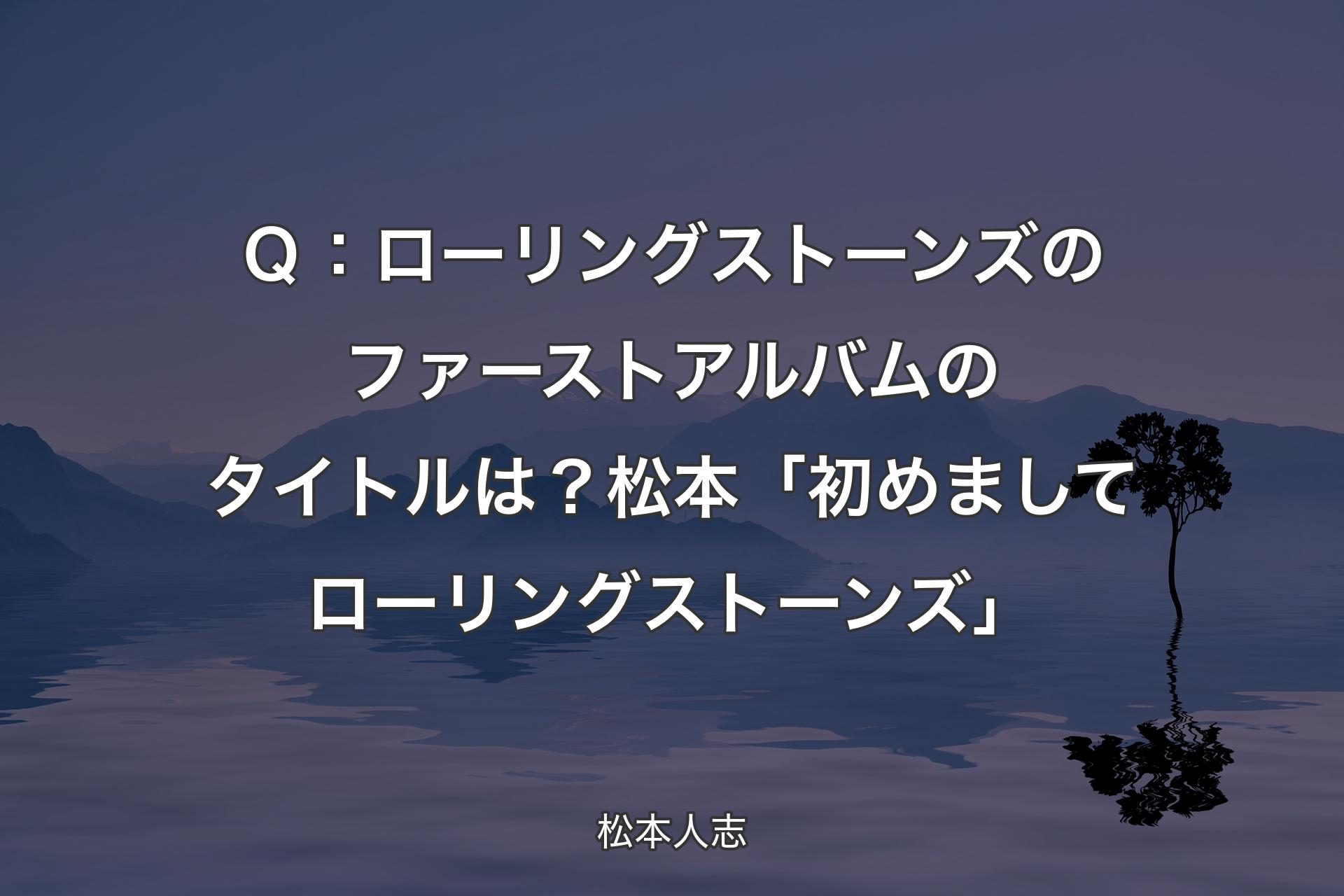 【背景4】Ｑ：ローリングストーンズのファーストアルバムのタイトルは？ 松本「初めましてローリングストーンズ」 - 松本人志