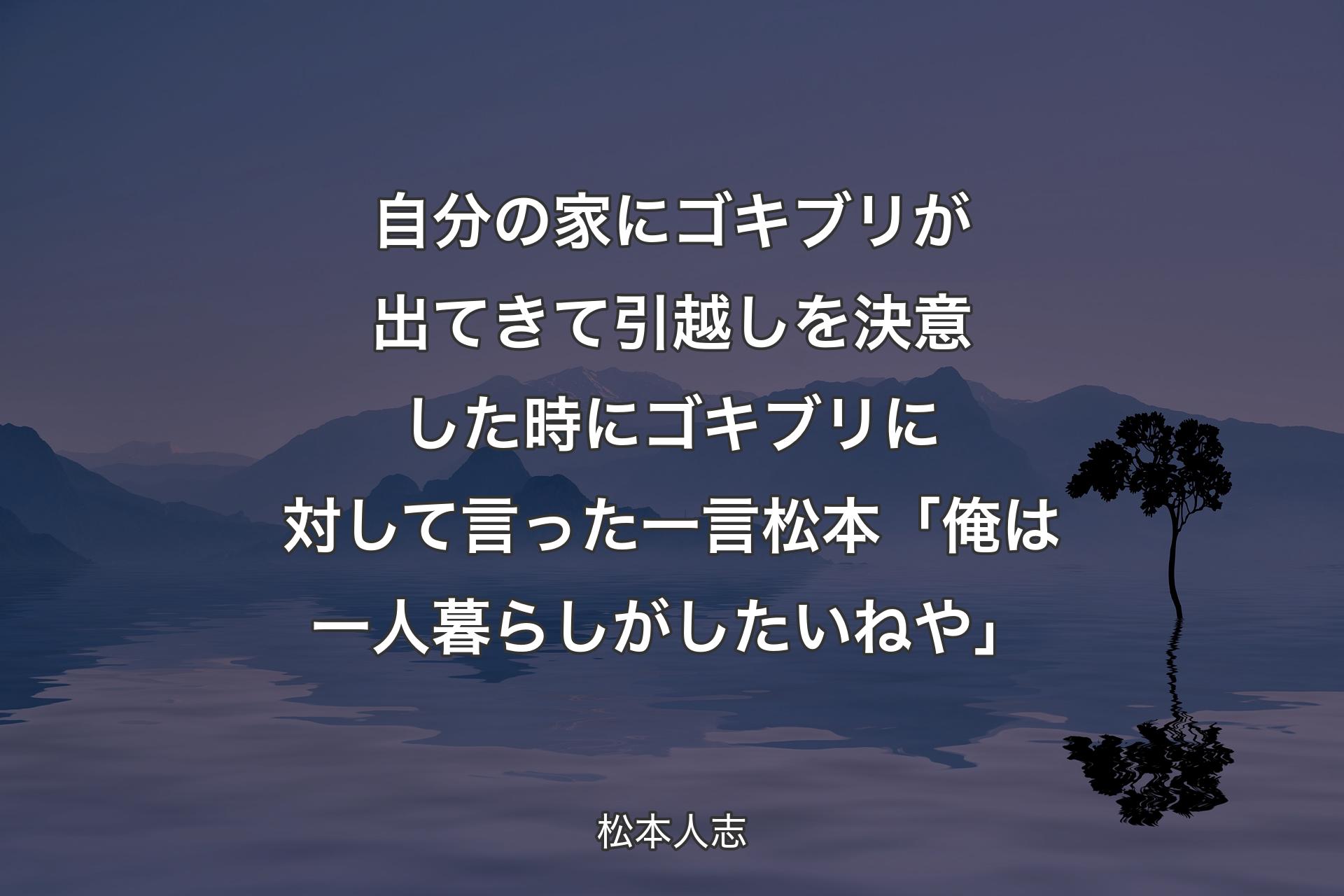 【背景4】自分の家にゴキブリが出てきて引越しを決意した時にゴキブリに対して言った一言松本「俺は一人暮らしがしたいねや」 - 松本人志