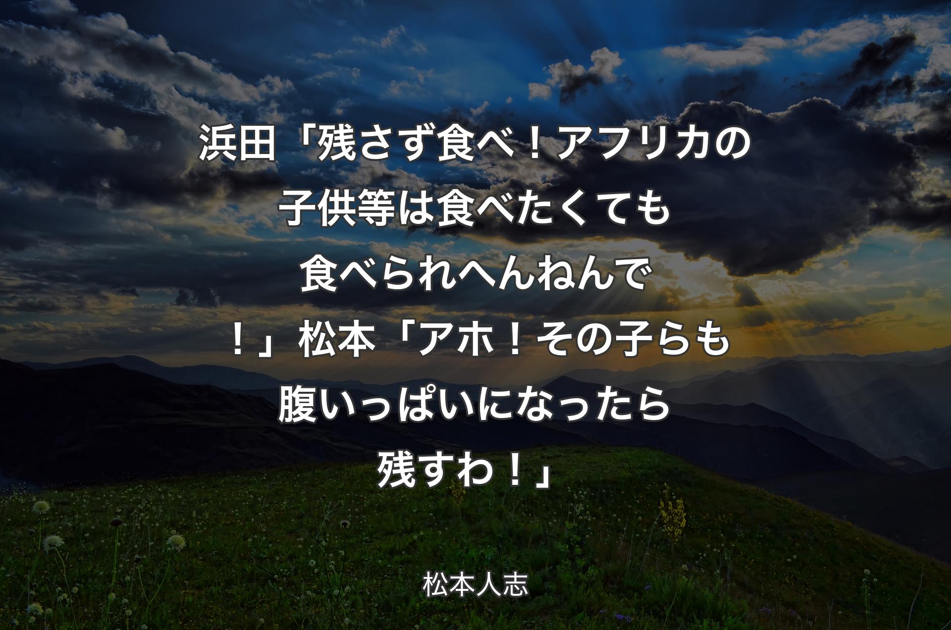 浜田「残さず食べ！アフリカの子供等は食べたくても食べられへんねんで！」松本「アホ！その子らも腹いっぱいになったら残すわ！」 - 松本人志
