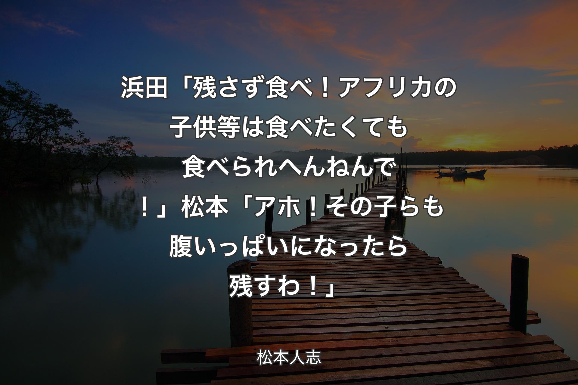 浜田「残さず食べ！アフリカの子供等は食べたくても食べられへんねんで！」松本「アホ！その子らも腹いっぱいになったら残すわ！」 - 松本人志