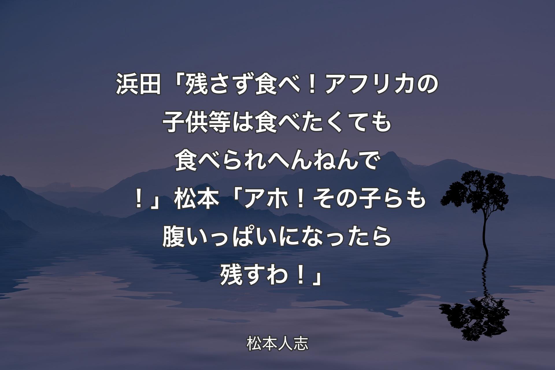 【背景4】浜田「残さず食べ！アフリカの子供等は食べたくても食べられへんねんで！」松本「アホ！その子らも腹いっぱいになったら残すわ！」 - 松本人志